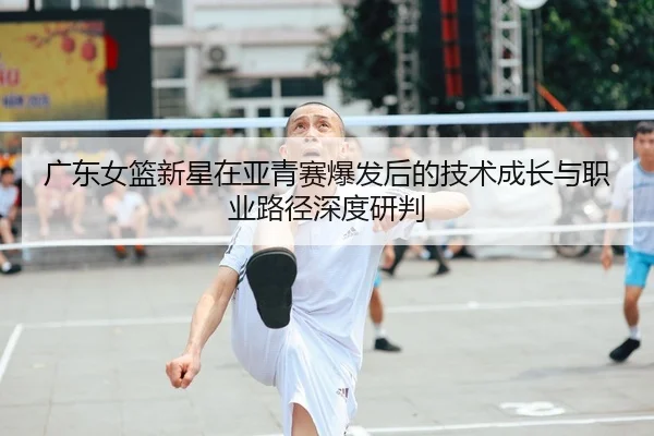 广东女篮新星在亚青赛爆发后的技术成长与职业路径深度研判