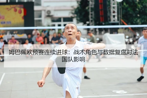 姆巴佩欧预赛连续进球：战术角色与数据复盘对法国队影响