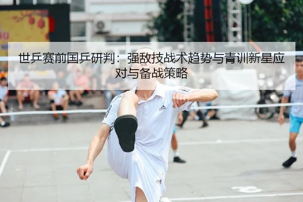 世乒赛前国乒研判：强敌技战术趋势与青训新星应对与备战策略