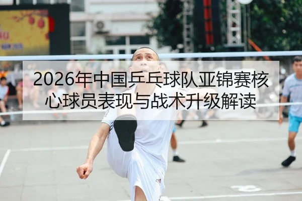 2026年中国乒乓球队亚锦赛核心球员表现与战术升级解读